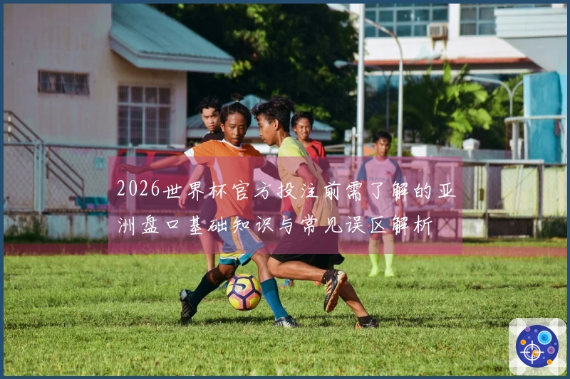 2026世界杯官方投注前需了解的亚洲盘口基础知识与常见误区解析