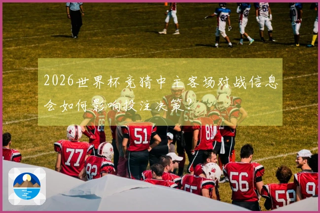 2026世界杯竞猜中主客场对战信息会如何影响投注决策？